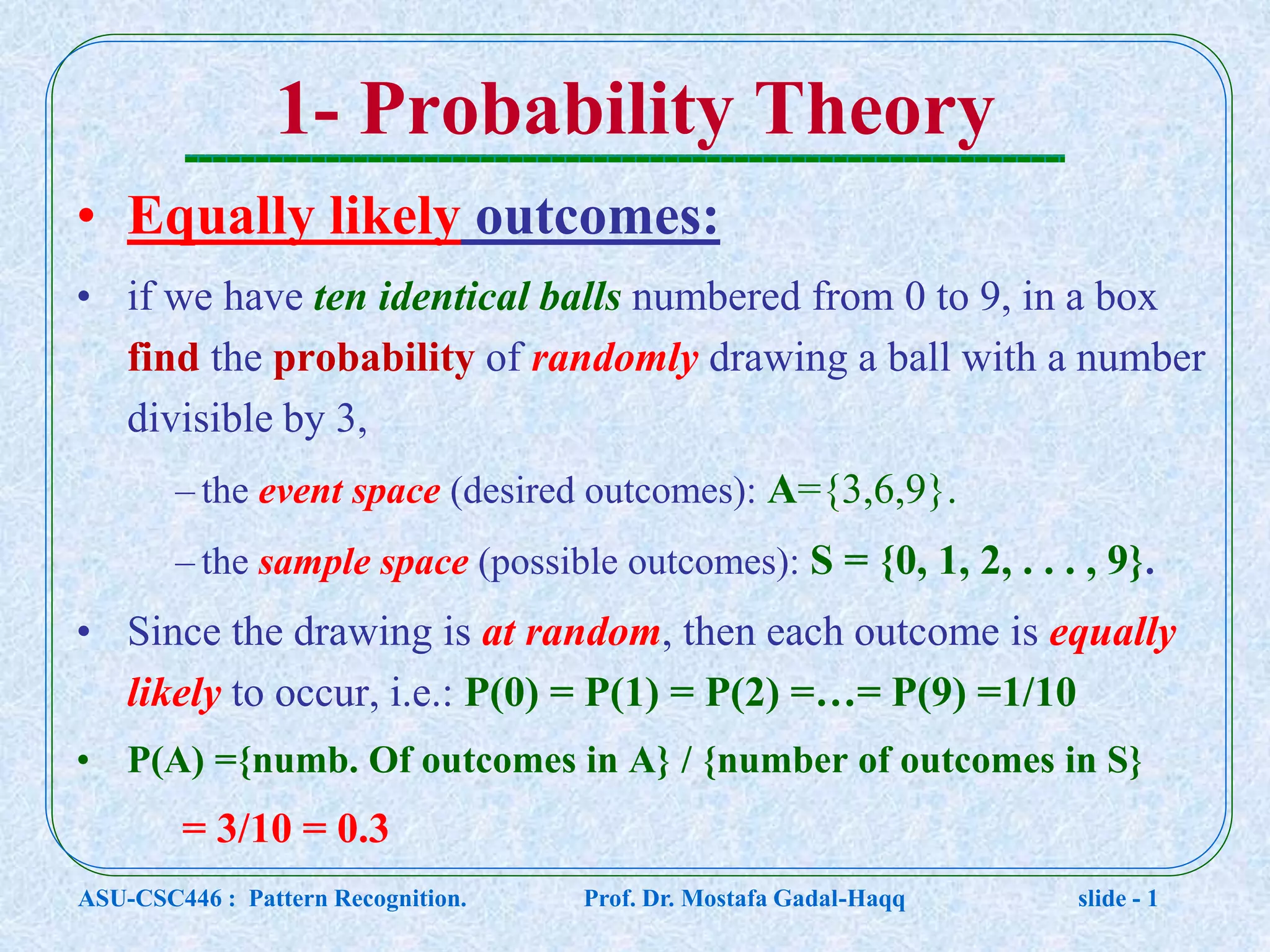 1- Probability Theory • Equally likely outcomes: • if we have ten identical balls numbered from 0 to 9, in a box find the probability of randomly drawing a ball with a number divisible by 3, – the event space (desired outcomes): A={3,6,9}. – the sample space (possible outcomes): S = {0, 1, 2, . . . , 9}. • Since the drawing is at random, then each outcome is equally likely to occur, i.e.: P(0) = P(1) = P(2) =…= P(9) =1/10 • P(A) ={numb. Of outcomes in A} / {number of outcomes in S} = 3/10 = 0.3 ASU-CSC446 : Pattern Recognition. Prof. Dr. Mostafa Gadal-Haqq slide - 1 
