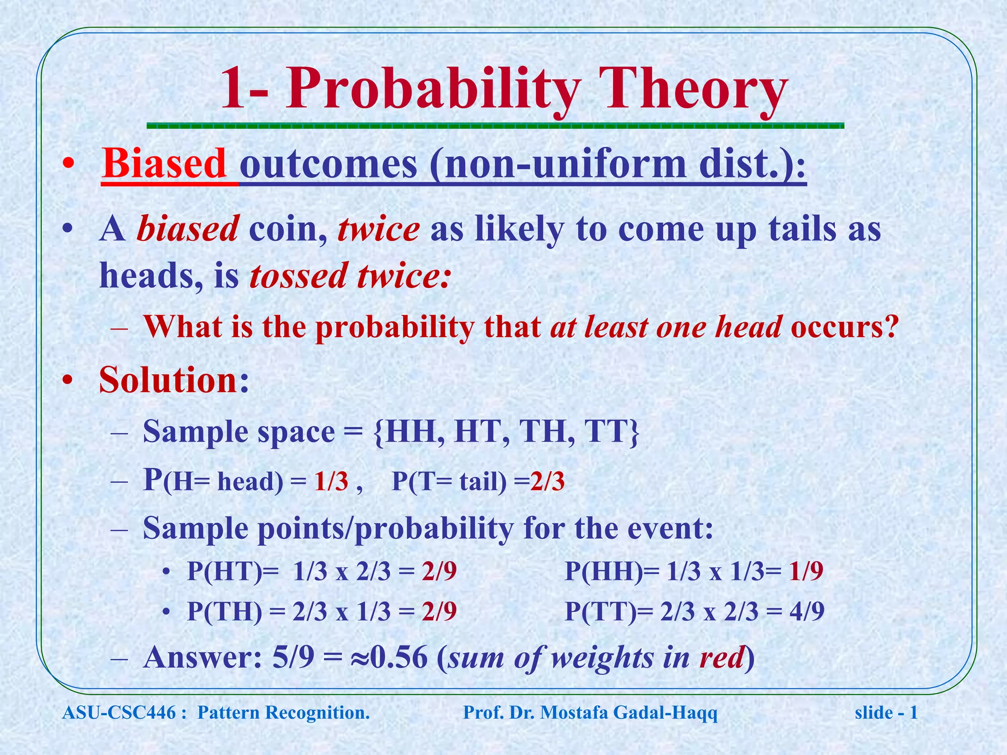 1- Probability Theory • Biased outcomes (non-uniform dist.): • A biased coin, twice as likely to come up tails as heads, is tossed twice: – What is the probability that at least one head occurs? • Solution: – Sample space = {HH, HT, TH, TT} – P(H= head) = 1/3 , P(T= tail) =2/3 – Sample points/probability for the event: • P(HT)= 1/3 x 2/3 = 2/9 P(HH)= 1/3 x 1/3= 1/9 • P(TH) = 2/3 x 1/3 = 2/9 P(TT)= 2/3 x 2/3 = 4/9 – Answer: 5/9 = 0.56 (sum of weights in red) ASU-CSC446 : Pattern Recognition. Prof. Dr. Mostafa Gadal-Haqq slide - 1 