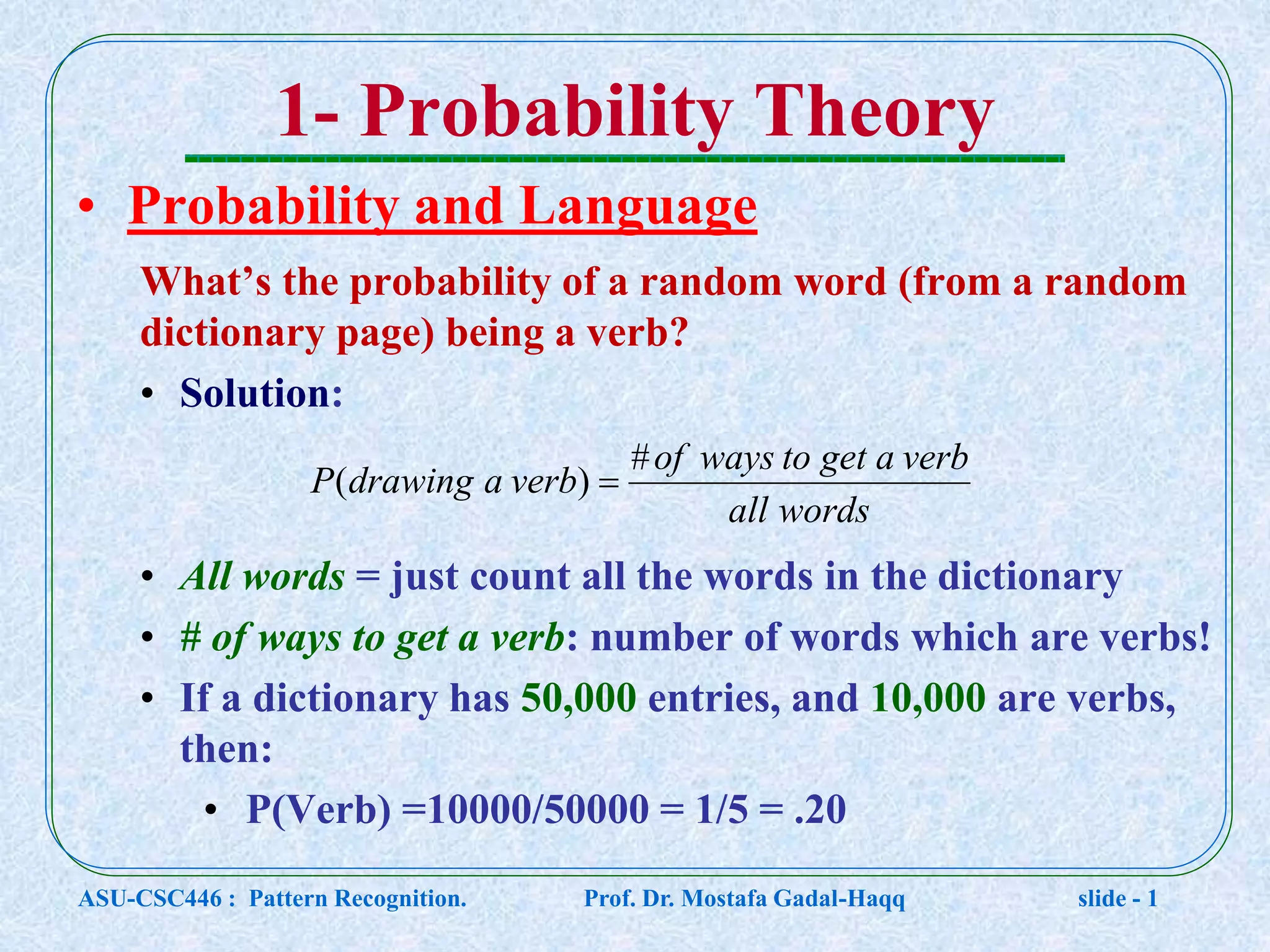 1- Probability Theory • Probability and Language What’s the probability of a random word (from a random dictionary page) being a verb? • Solution: • All words = just count all the words in the dictionary • # of ways to get a verb: number of words which are verbs! • If a dictionary has 50,000 entries, and 10,000 are verbs, then: • P(Verb) =10000/50000 = 1/5 = .20 wordsall verbagettowaysof verbadrawingP # )(  ASU-CSC446 : Pattern Recognition. Prof. Dr. Mostafa Gadal-Haqq slide - 1 