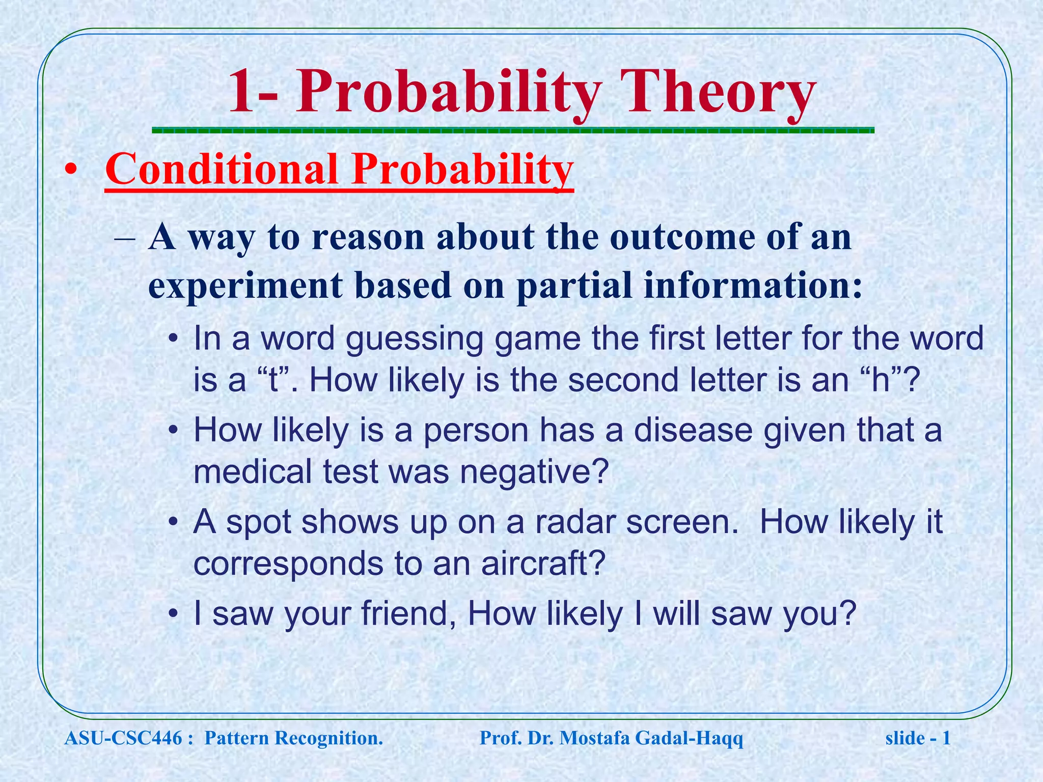 1- Probability Theory • Conditional Probability – A way to reason about the outcome of an experiment based on partial information: • In a word guessing game the first letter for the word is a “t”. How likely is the second letter is an “h”? • How likely is a person has a disease given that a medical test was negative? • A spot shows up on a radar screen. How likely it corresponds to an aircraft? • I saw your friend, How likely I will saw you? ASU-CSC446 : Pattern Recognition. Prof. Dr. Mostafa Gadal-Haqq slide - 1 