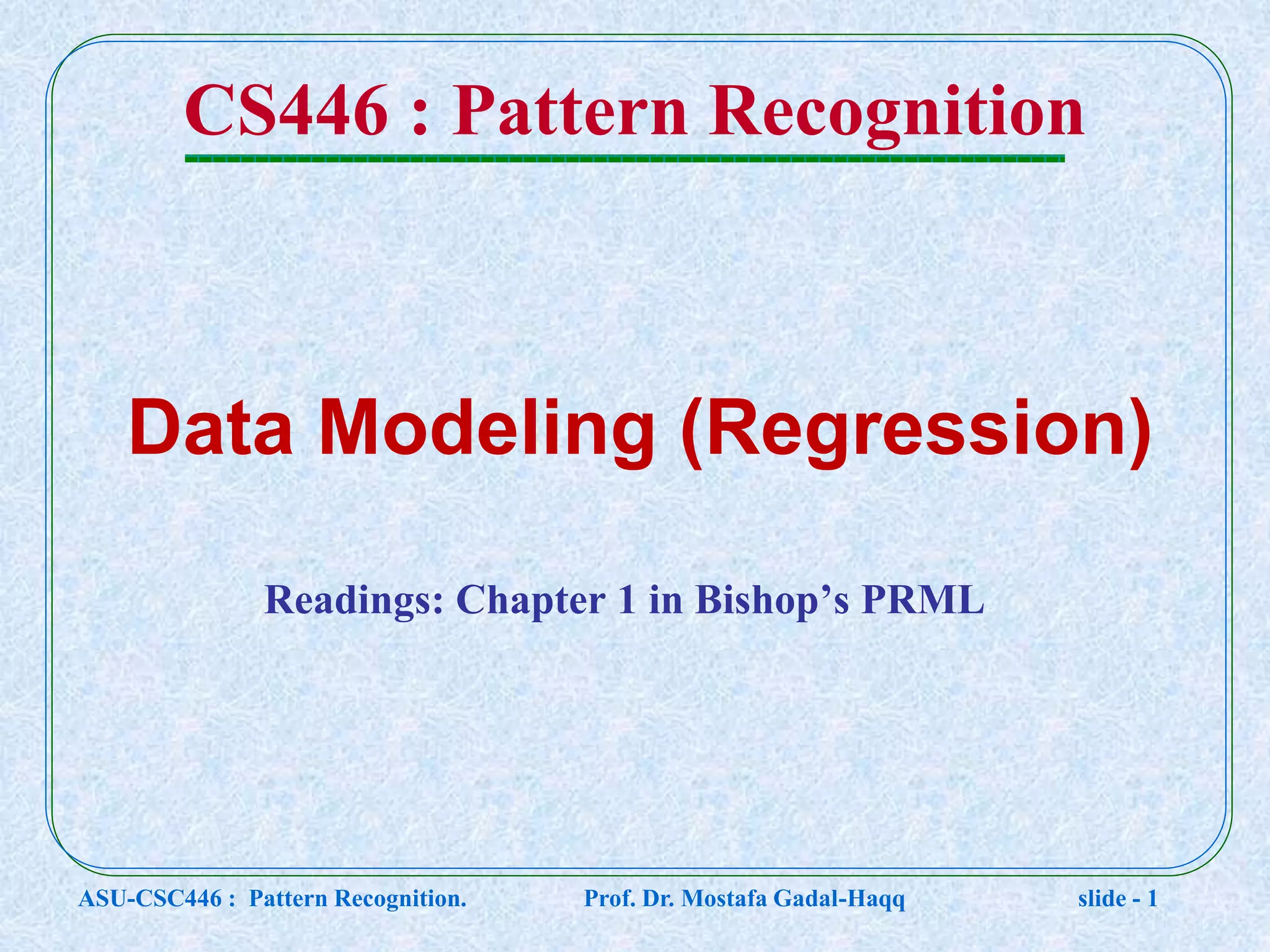 CS446 : Pattern Recognition Readings: Chapter 1 in Bishop’s PRML Data Modeling (Regression) ASU-CSC446 : Pattern Recognition. Prof. Dr. Mostafa Gadal-Haqq slide - 1 