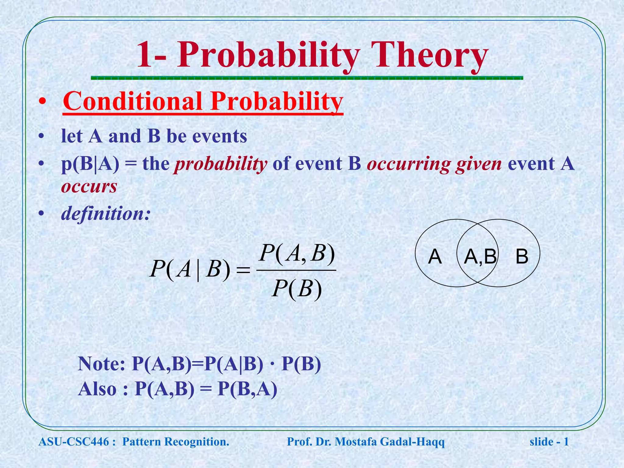 1- Probability Theory • Conditional Probability • let A and B be events • p(B|A) = the probability of event B occurring given event A occurs • definition: )( ),( )|( BP BAP BAP  A BA,B Note: P(A,B)=P(A|B) · P(B) Also : P(A,B) = P(B,A) ASU-CSC446 : Pattern Recognition. Prof. Dr. Mostafa Gadal-Haqq slide - 1 