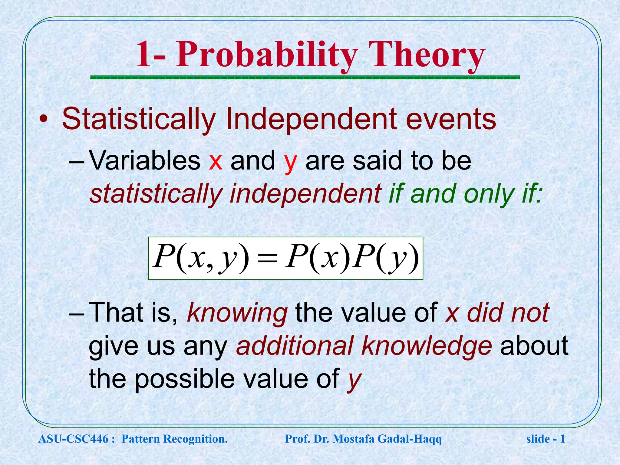 1- Probability Theory • Statistically Independent events –Variables x and y are said to be statistically independent if and only if: –That is, knowing the value of x did not give us any additional knowledge about the possible value of y )()(),( yPxPyxP  ASU-CSC446 : Pattern Recognition. Prof. Dr. Mostafa Gadal-Haqq slide - 1 