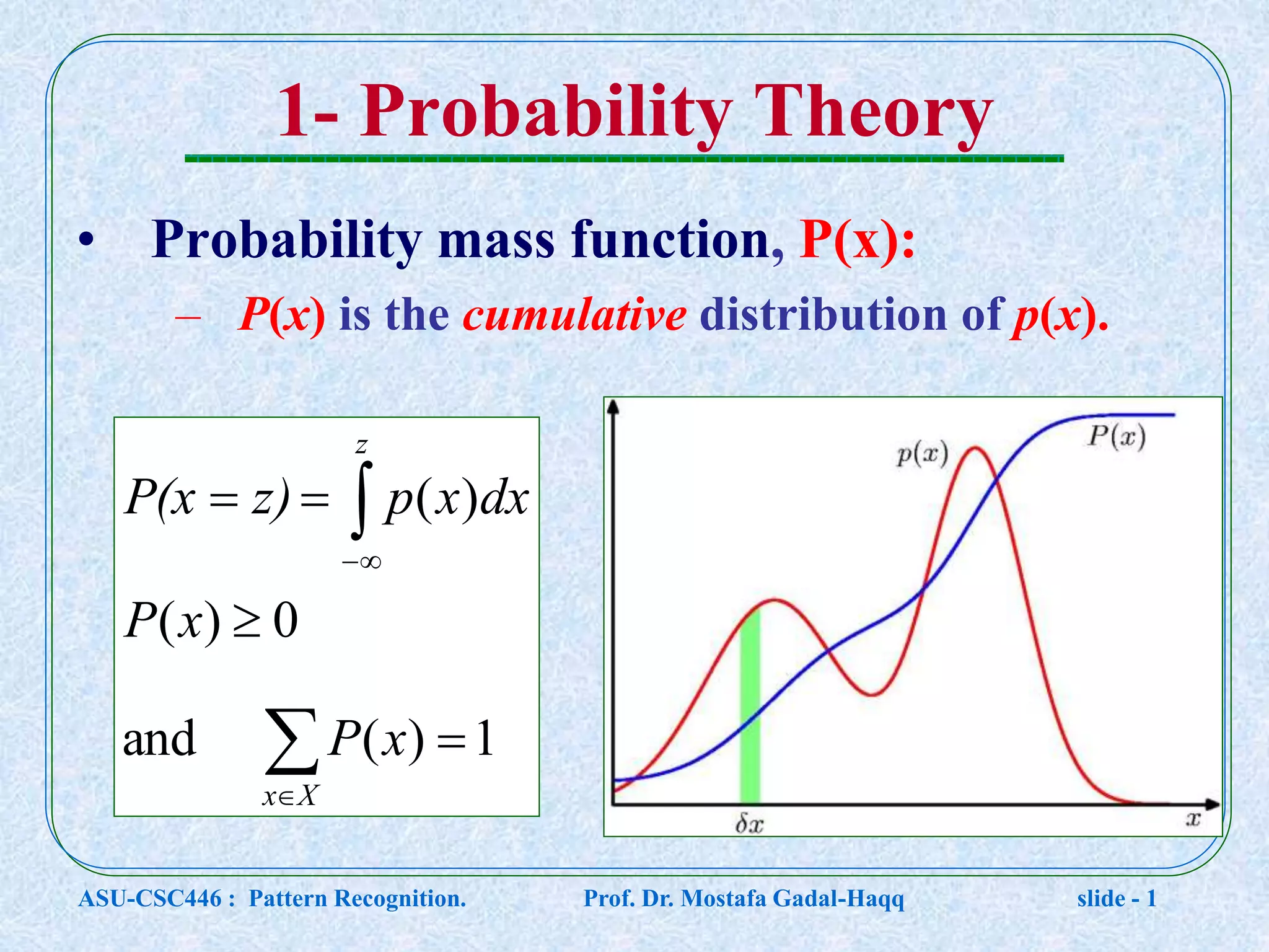 1- Probability Theory • Probability mass function, P(x): – P(x) is the cumulative distribution of p(x).        Xx z xP xP dxxpz)P(x 1)(and 0)( )( ASU-CSC446 : Pattern Recognition. Prof. Dr. Mostafa Gadal-Haqq slide - 1 