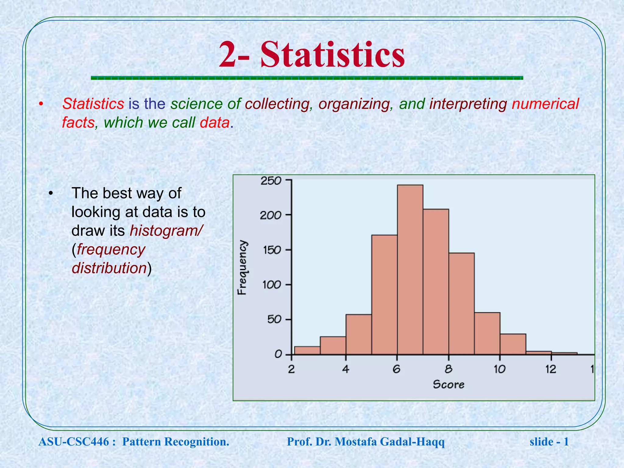 2- Statistics • Statistics is the science of collecting, organizing, and interpreting numerical facts, which we call data. • The best way of looking at data is to draw its histogram/ (frequency distribution) ASU-CSC446 : Pattern Recognition. Prof. Dr. Mostafa Gadal-Haqq slide - 1 