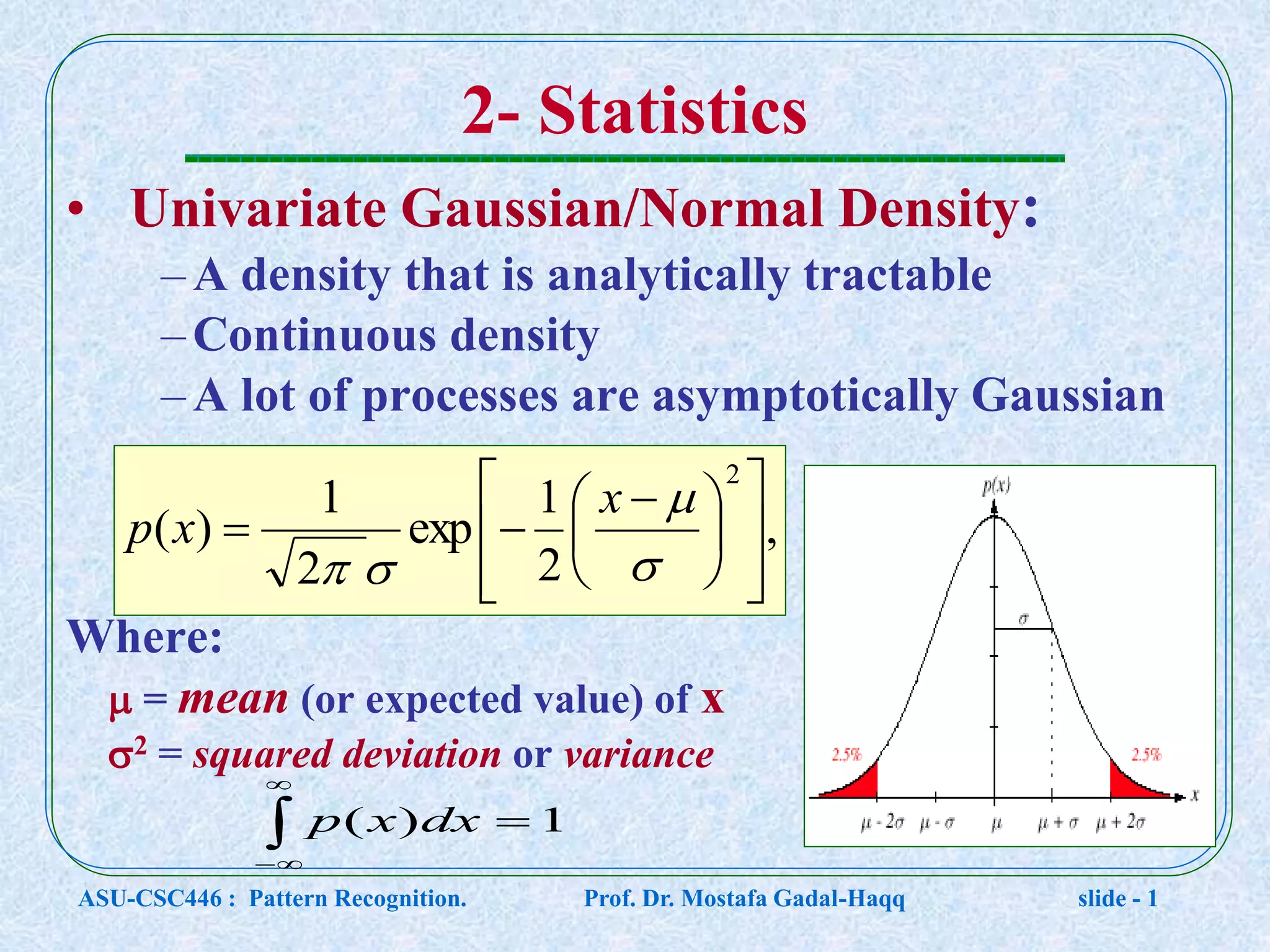 2- Statistics • Univariate Gaussian/Normal Density: –A density that is analytically tractable –Continuous density –A lot of processes are asymptotically Gaussian Where:  = mean (or expected value) of x 2 = squared deviation or variance , 2 1 exp 2 1 )( 2                    x xp     1)( dxxp ASU-CSC446 : Pattern Recognition. Prof. Dr. Mostafa Gadal-Haqq slide - 1 