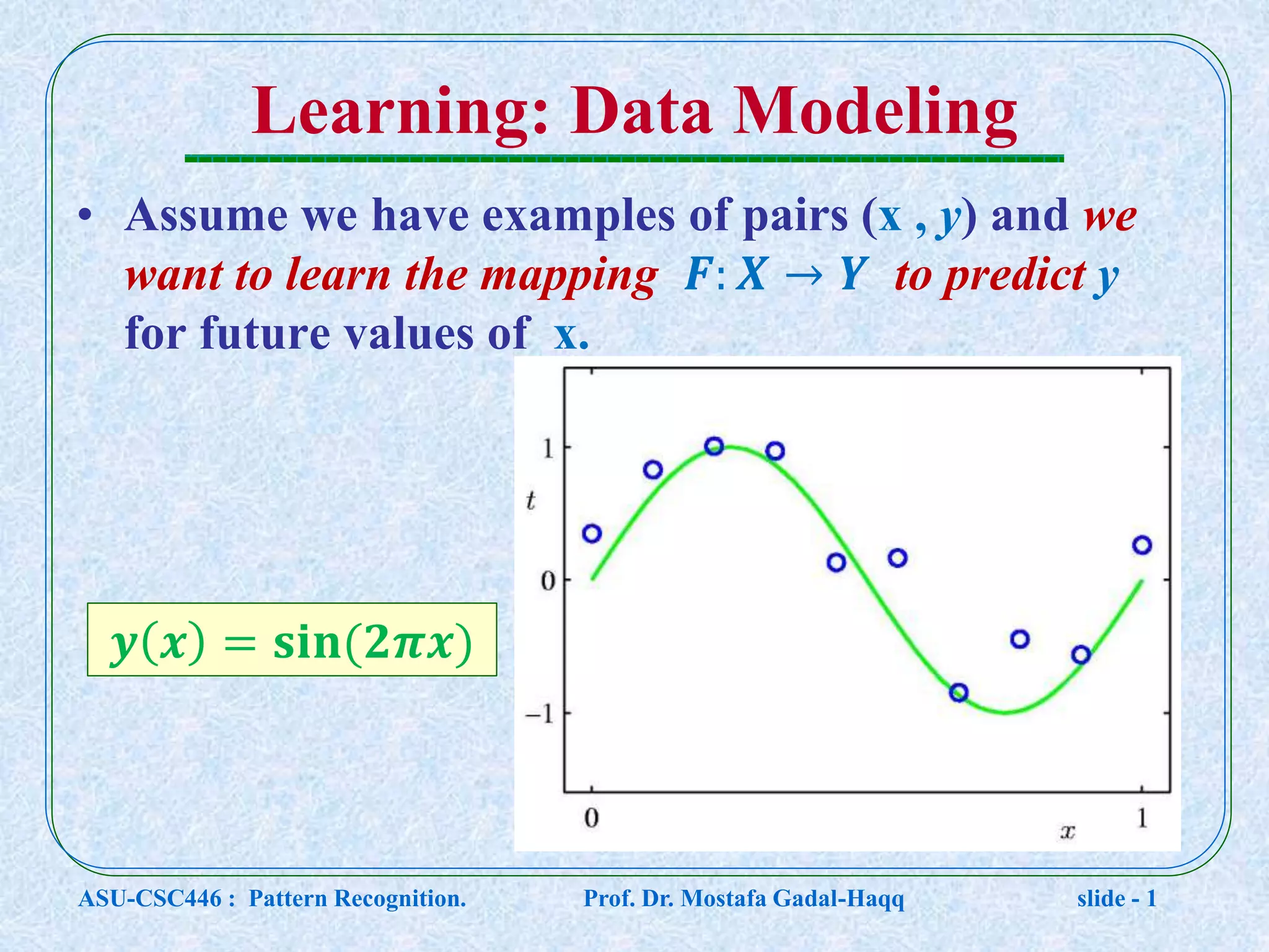 Learning: Data Modeling • Assume we have examples of pairs (x , y) and we want to learn the mapping 𝑭: 𝑿 → 𝒀 to predict y for future values of x. 𝒚 𝒙 = 𝐬𝐢𝐧⁡( 𝟐𝝅𝒙) ASU-CSC446 : Pattern Recognition. Prof. Dr. Mostafa Gadal-Haqq slide - 1 