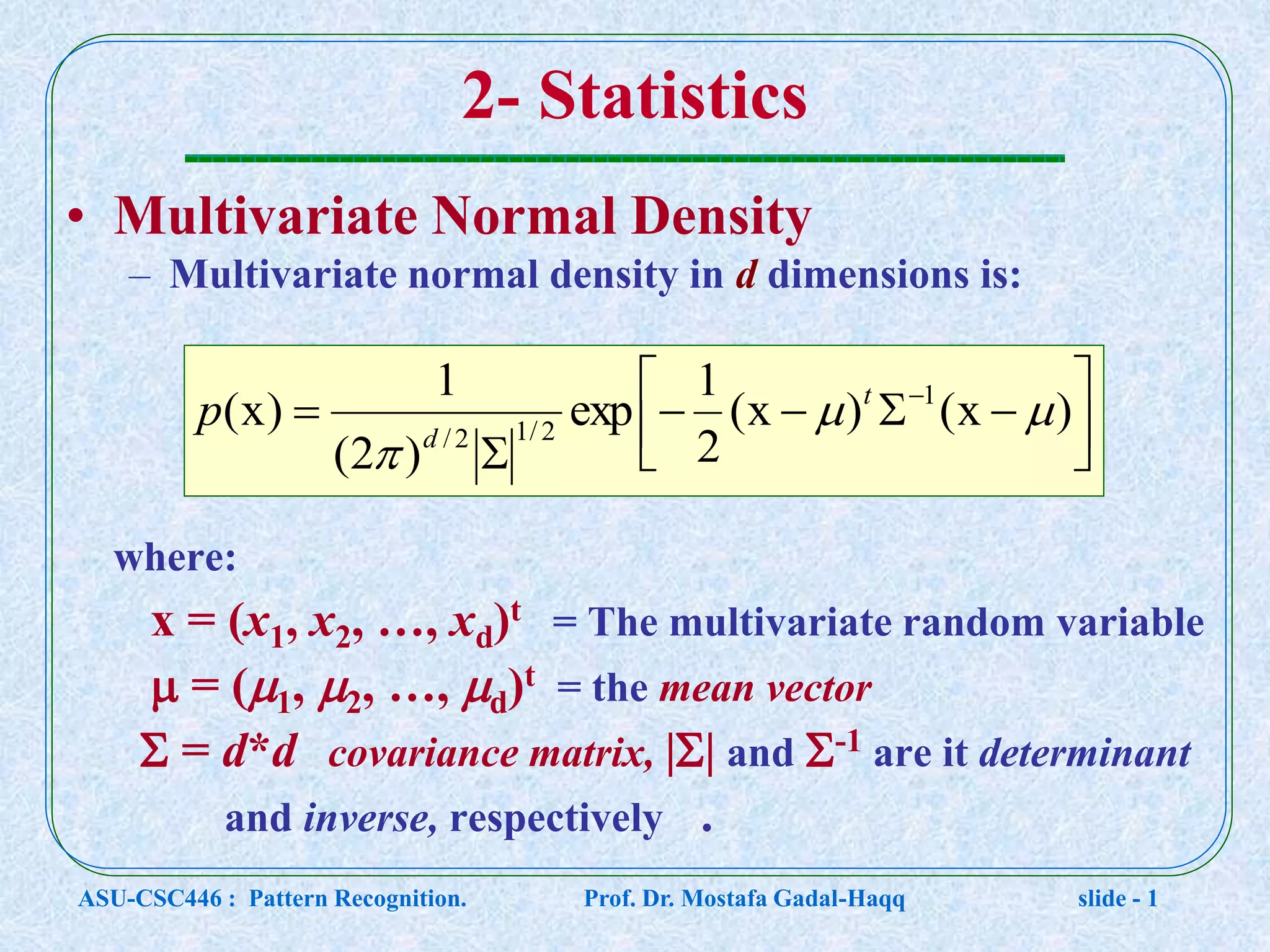 2- Statistics • Multivariate Normal Density – Multivariate normal density in d dimensions is: where: x = (x1, x2, …, xd)t = The multivariate random variable  = (1, 2, …, d)t = the mean vector  = d*d covariance matrix, || and -1 are it determinant and inverse, respectively .         )x()x( 2 1 exp )2( 1 )x( 1 2/12/   t d p ASU-CSC446 : Pattern Recognition. Prof. Dr. Mostafa Gadal-Haqq slide - 1 
