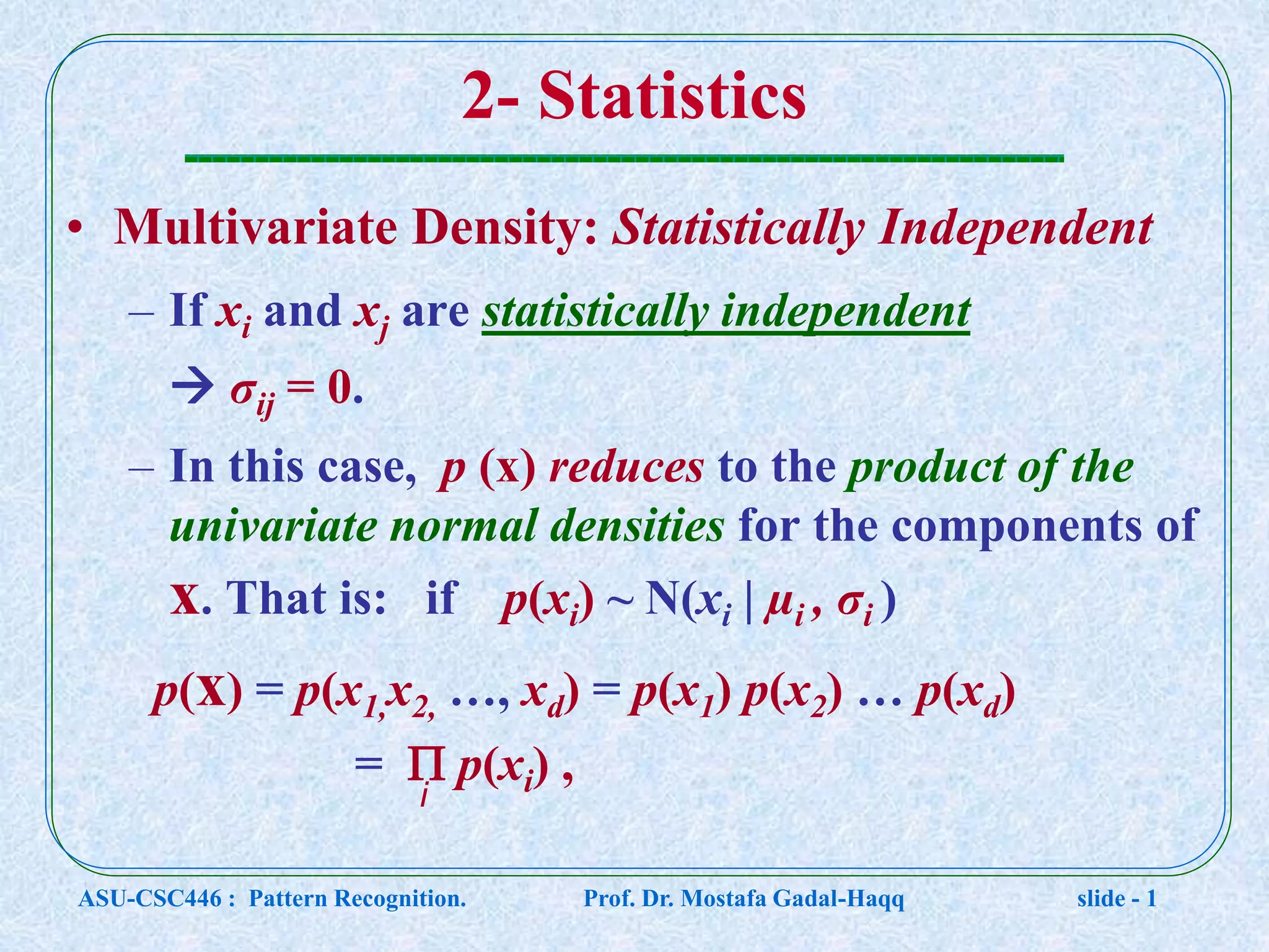 2- Statistics • Multivariate Density: Statistically Independent – If xi and xj are statistically independent  σij = 0. – In this case, p (x) reduces to the product of the univariate normal densities for the components of x. That is: if p(xi) ~ N(xi | µi , σi ) p(x) = p(x1,x2, …, xd) = p(x1) p(x2) … p(xd) =  p(xi) , i ASU-CSC446 : Pattern Recognition. Prof. Dr. Mostafa Gadal-Haqq slide - 1 