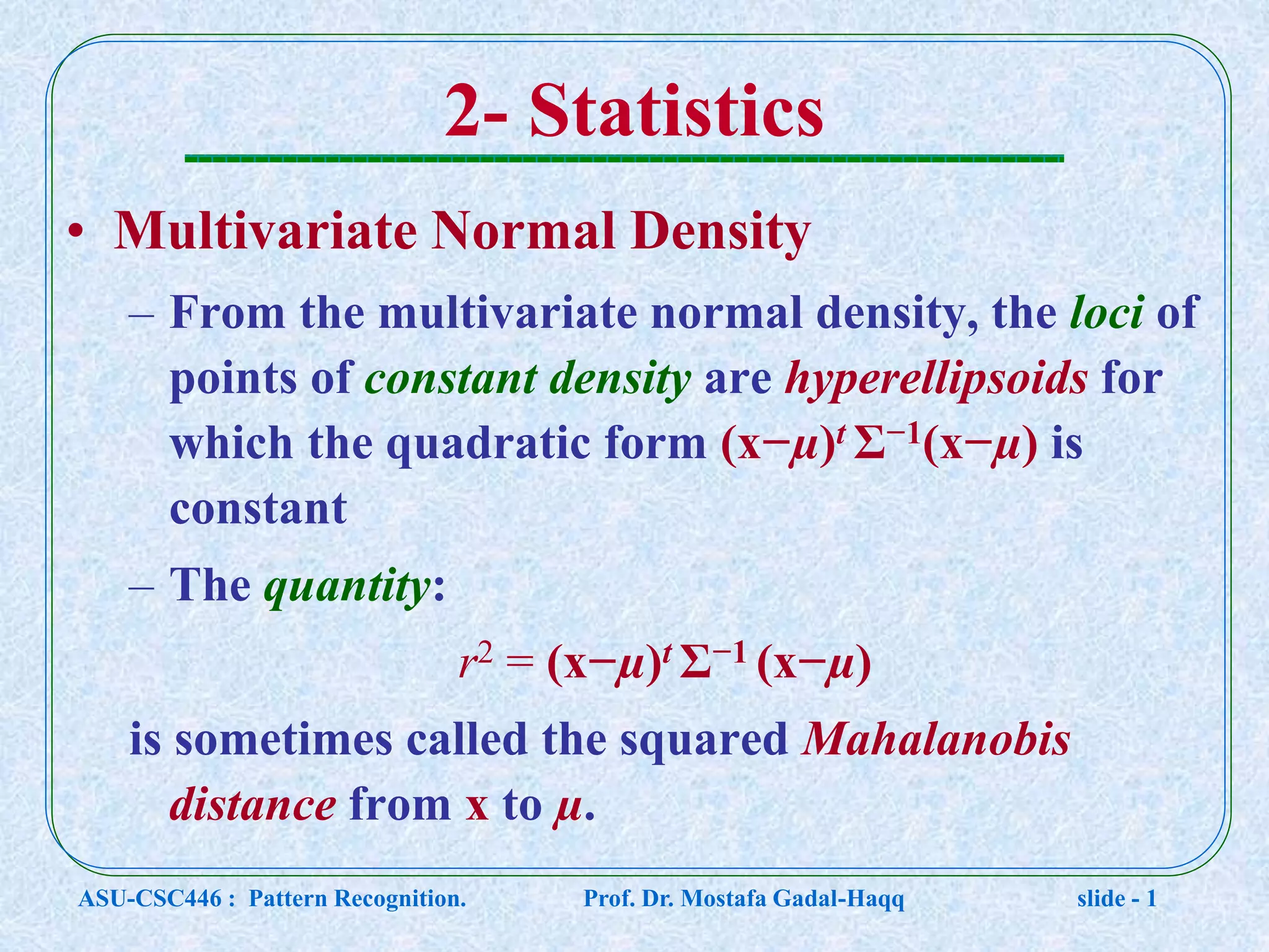 2- Statistics • Multivariate Normal Density – From the multivariate normal density, the loci of points of constant density are hyperellipsoids for which the quadratic form (x−µ)t Σ−1(x−µ) is constant – The quantity: r2 = (x−µ)t Σ−1 (x−µ) is sometimes called the squared Mahalanobis distance from x to µ. ASU-CSC446 : Pattern Recognition. Prof. Dr. Mostafa Gadal-Haqq slide - 1 