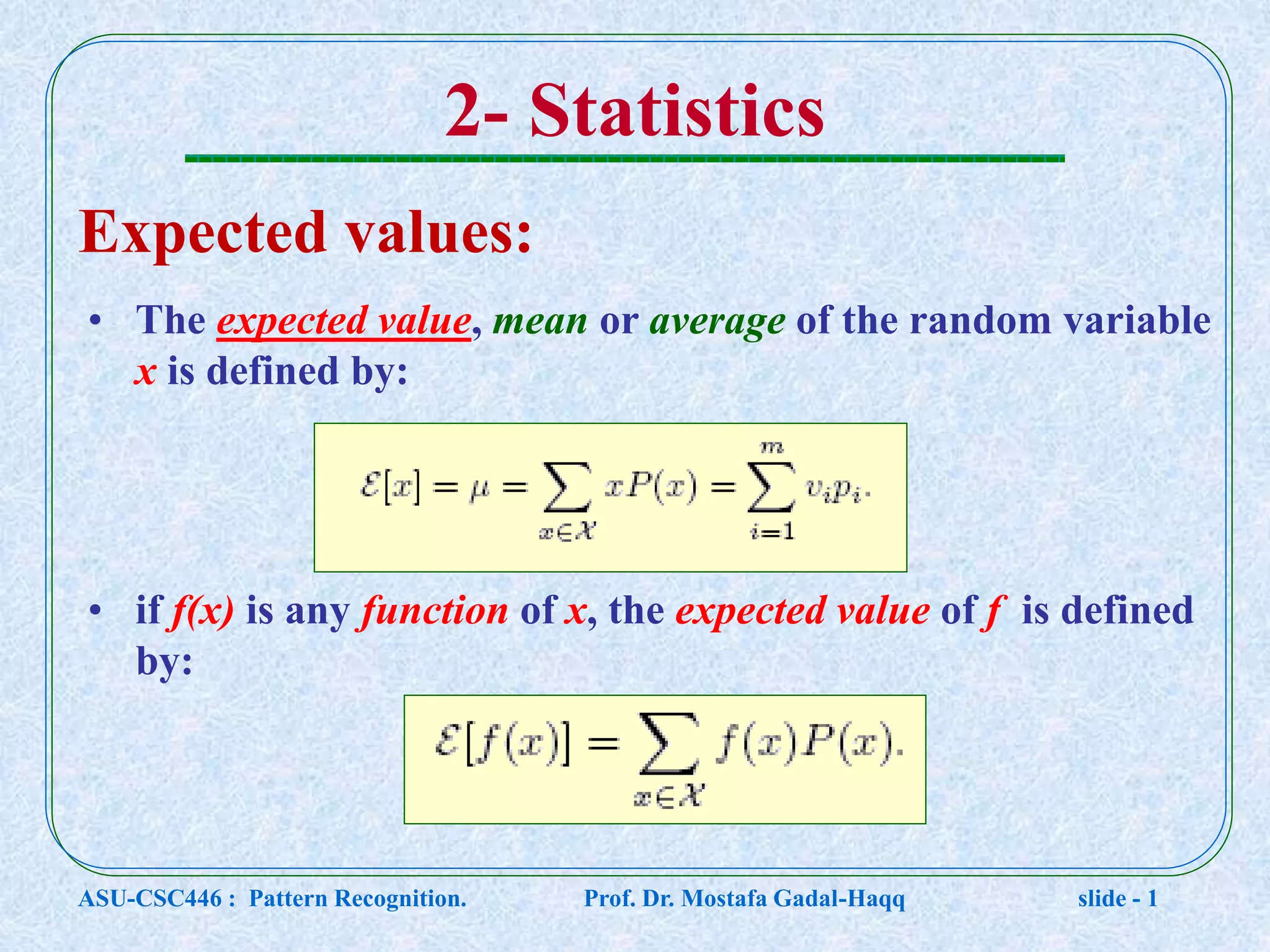 2- Statistics Expected values: • The expected value, mean or average of the random variable x is defined by: • if f(x) is any function of x, the expected value of f is defined by: ASU-CSC446 : Pattern Recognition. Prof. Dr. Mostafa Gadal-Haqq slide - 1 