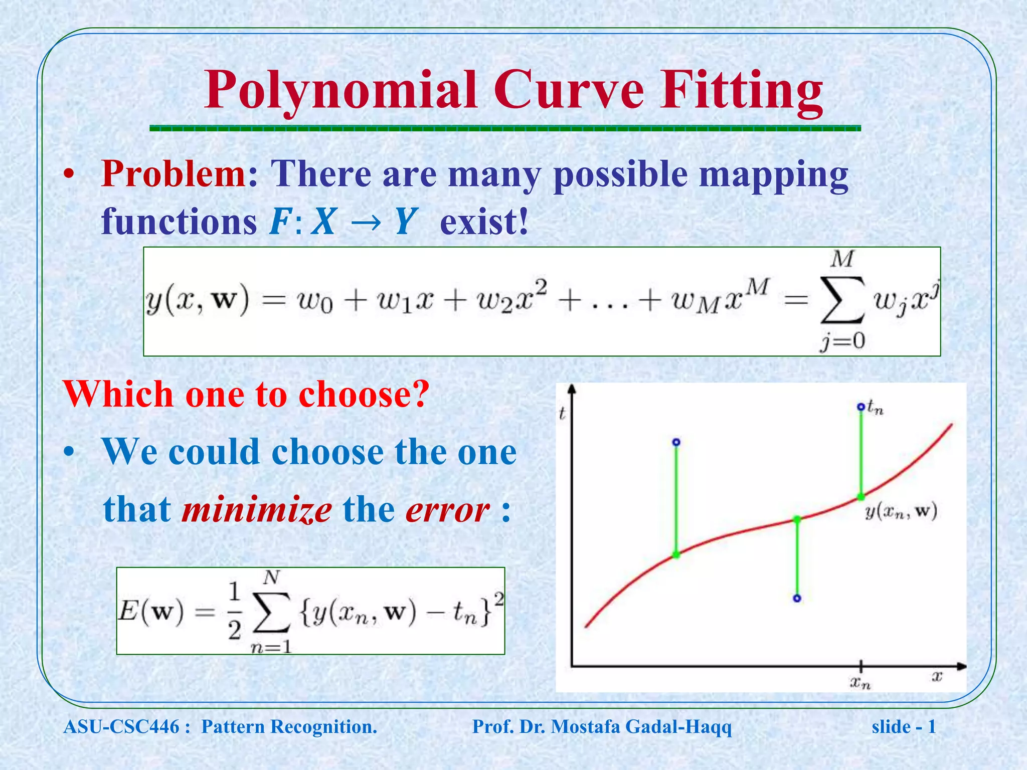 Polynomial Curve Fitting • Problem: There are many possible mapping functions 𝑭: 𝑿 → 𝒀 exist! Which one to choose? • We could choose the one that minimize the error : ASU-CSC446 : Pattern Recognition. Prof. Dr. Mostafa Gadal-Haqq slide - 1 