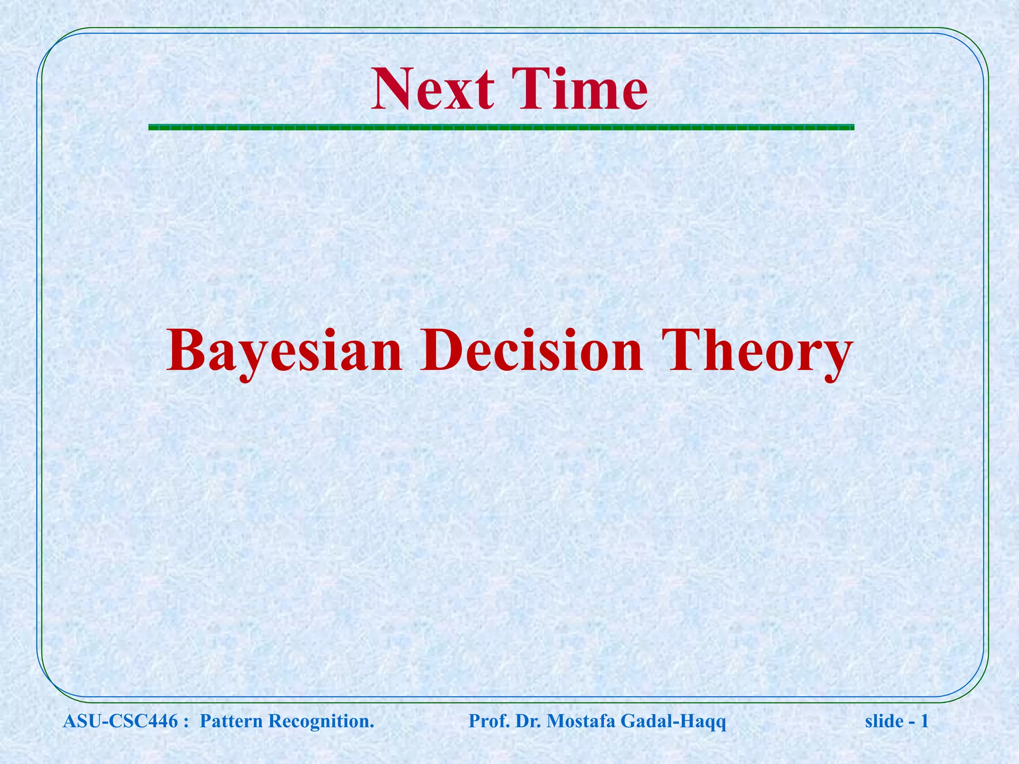 Next Time Bayesian Decision Theory ASU-CSC446 : Pattern Recognition. Prof. Dr. Mostafa Gadal-Haqq slide - 1 