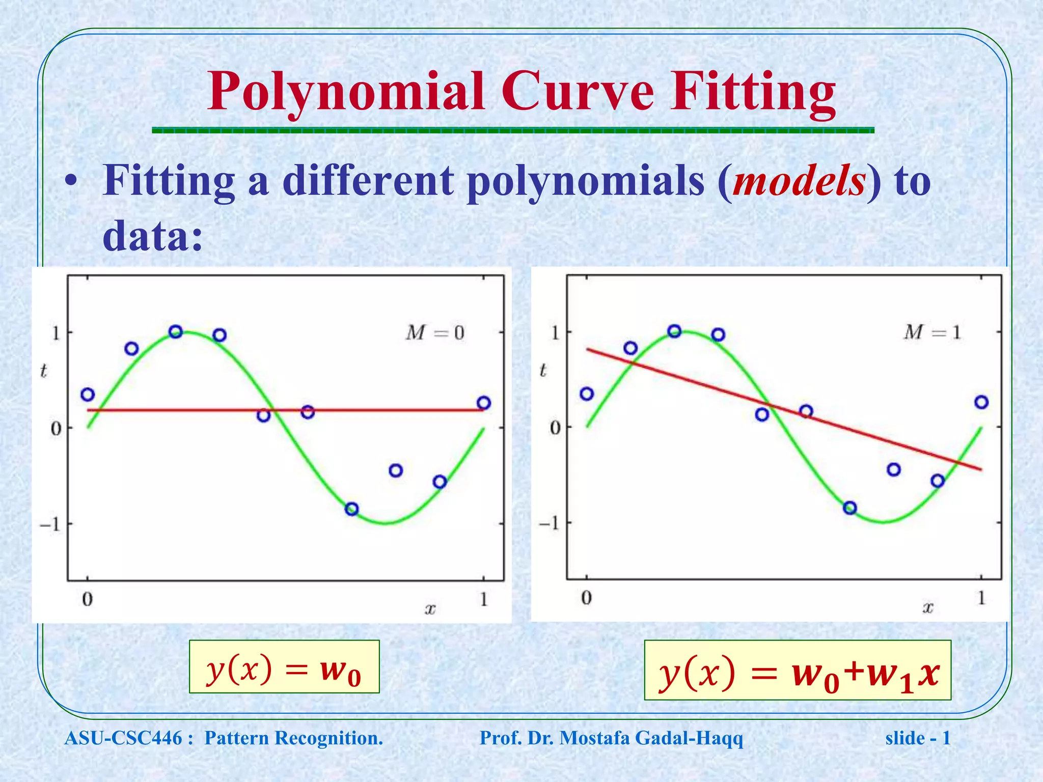 Polynomial Curve Fitting • Fitting a different polynomials (models) to data: 𝑦 𝑥 = 𝒘 𝟎 𝑦 𝑥 = 𝒘 𝟎+𝒘 𝟏 𝒙 ASU-CSC446 : Pattern Recognition. Prof. Dr. Mostafa Gadal-Haqq slide - 1 