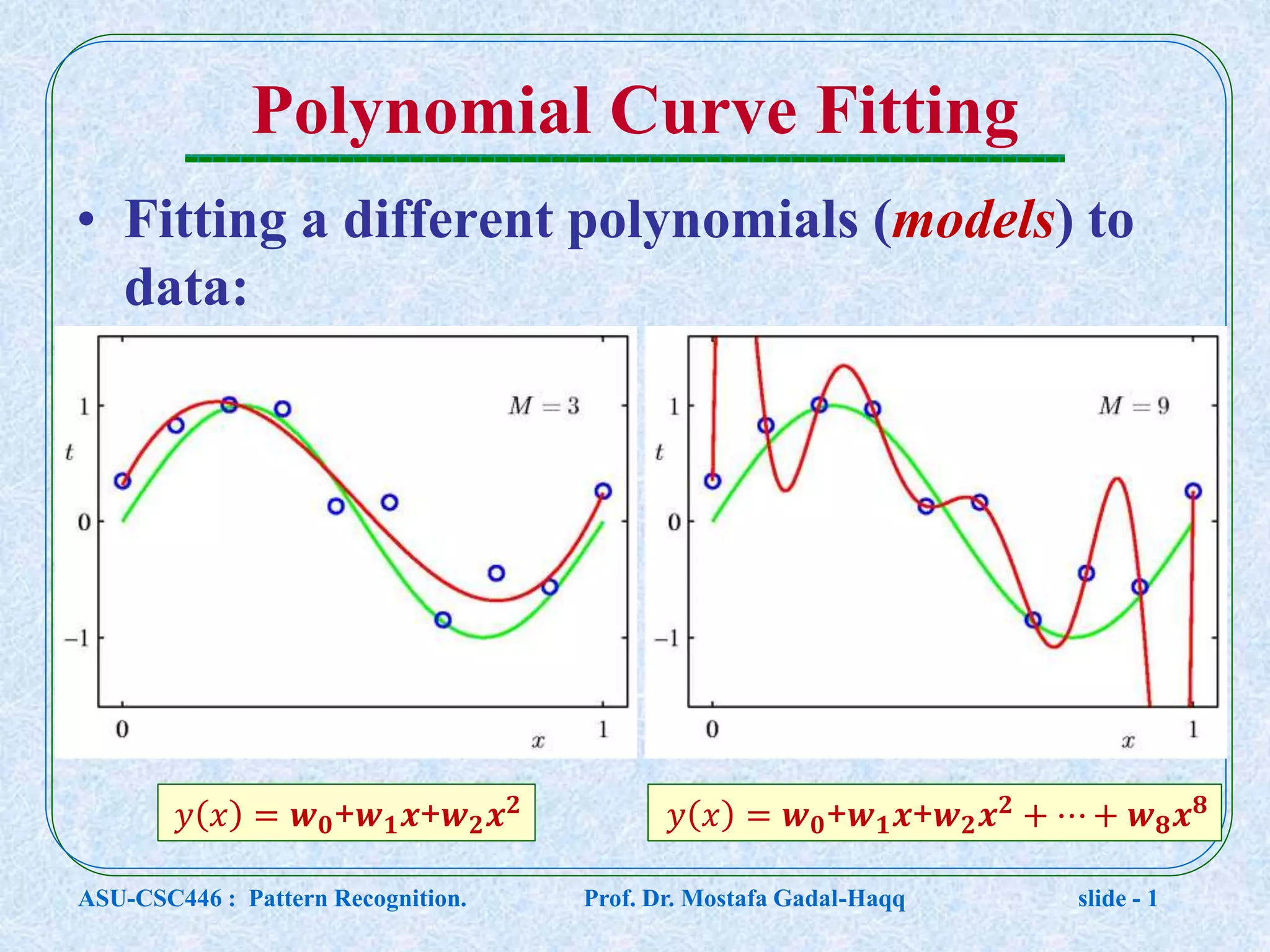 Polynomial Curve Fitting • Fitting a different polynomials (models) to data: 𝑦 𝑥 = 𝒘 𝟎+𝒘 𝟏 𝒙+𝒘 𝟐 𝒙 𝟐 𝑦 𝑥 = 𝒘 𝟎+𝒘 𝟏 𝒙+𝒘 𝟐 𝒙 𝟐 + ⋯ + 𝒘 𝟖 𝒙 𝟖 ASU-CSC446 : Pattern Recognition. Prof. Dr. Mostafa Gadal-Haqq slide - 1 