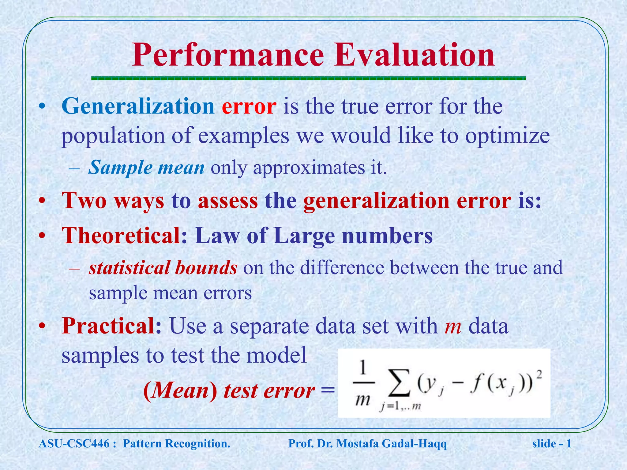 Performance Evaluation • Generalization error is the true error for the population of examples we would like to optimize – Sample mean only approximates it. • Two ways to assess the generalization error is: • Theoretical: Law of Large numbers – statistical bounds on the difference between the true and sample mean errors • Practical: Use a separate data set with m data samples to test the model (Mean) test error = ASU-CSC446 : Pattern Recognition. Prof. Dr. Mostafa Gadal-Haqq slide - 1 