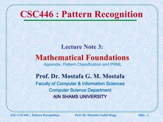 CSC446 : Pattern Recognition
Prof. Dr. Mostafa G. M. Mostafa
Faculty of Computer & Information Sciences
Computer Science Department
AIN SHAMS UNIVERSITY
Lecture Note 3:
Mathematical Foundations
ASU-CSC446 : Pattern Recognition. Prof. Dr. Mostafa Gadal-Haqq slide - 1
Appendix, Pattern Classification and PRML
 