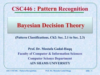 Bayesian Decision Theory
Prof. Dr. Mostafa Gadal-Haqq
Faculty of Computer & Information Sciences
Computer Science Department
AIN SHAMS UNIVERSITY
ASU-CSC446 : Pattern Recognition. Prof. Dr. Mostafa Gadal-Haqq slide - 1
CSC446 : Pattern Recognition
(Pattern Classifications, Ch2: Sec. 2.1 to Sec. 2.3)
 