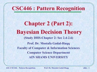 Chapter 2 (Part 2):
Bayesian Decision Theory
Prof. Dr. Mostafa Gadal-Haqq
Faculty of Computer & Information Sciences
Computer Science Department
AIN SHAMS UNIVERSITY
CSC446 : Pattern Recognition
(Study DHS-Chapter 2: Sec 2.4-2.6)
ASU-CSC446 : Pattern Recognition. Prof. Dr. Mostafa Gadal-Haqq slide - 1
 