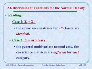 2.6 Discriminant Functions for the Normal Density
• Reading:
– Case 2: Σi = Σ :
• the covariance matrices for all classes are
identical.
– Case 3: Σi = arbitrary:
• the general multivariate normal case, the
covariance matrices are different for each
category.
ASU-CSC446 : Pattern Recognition. Prof. Dr. Mostafa Gadal-Haqq slide - 15
 