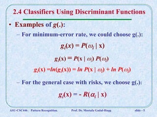 • Examples of g(.):
– For minimum-error rate, we could choose g(.):
gi(x) = P(i | x)
gi(x) = P(x | i) P(i)
gi(x) =ln(gi(x)) = ln P(x | i) + ln P(i)
– For the general case with risks, we choose g(.):
gi(x) = - R(i | x)
2.4 Classifiers Using Discriminant Functions
ASU-CSC446 : Pattern Recognition. Prof. Dr. Mostafa Gadal-Haqq slide - 5
 
