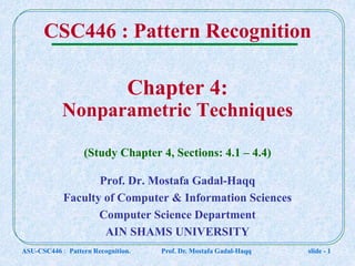 ASU-CSC446 : Pattern Recognition. Prof. Dr. Mostafa Gadal-Haqq slide - 1
Chapter 4:
Nonparametric Techniques
(Study Chapter 4, Sections: 4.1 – 4.4)
CSC446 : Pattern Recognition
Prof. Dr. Mostafa Gadal-Haqq
Faculty of Computer & Information Sciences
Computer Science Department
AIN SHAMS UNIVERSITY
 
