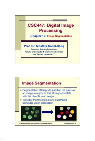 1
CSC447: Digital Image
Processing
Chapter 10:
Prof. Dr. Mostafa Gadal-Haqq
Computer Science Department
Faculty of Computer & Information Sciences
AIN SHAMS UNIVERSITY
10. Image Segmentation - 2
Dr. Mostafa GadalHaqq. CS482:Introduction to Digital Image Processing
 Segmentation attempts to partition the pixels of
an image into groups that strongly correlate
with the objects in an image
 Typically the first step in any automated
computer vision application
Image Segmentation
 
