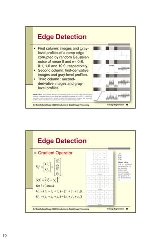 10
Edge Detection
• First column: images and gray-
level profiles of a ramp edge
corrupted by random Gaussian
noise of mean 0 and = 0.0,
0.1, 1.0 and 10.0, respectively.
• Second column: first-derivative
images and gray-level profiles.
• Third column : second-
derivative images and gray-
level profiles.
10. Image Segmentation - 19
Dr. Mostafa GadalHaqq. CS482:Introduction to Digital Image Processing
Edge Detection
 Gradient Operator
 
)
(
)
(
)
(
)
(
mask
3
3
for
7
4
1
9
6
3
3
2
1
9
8
7
2
/
1
2
2
z
z
z
z
z
z
G
z
z
z
z
z
z
G
G
G
f
y
f
x
f
G
G
f
y
x
y
x
y
x









































10. Image Segmentation - 20
Dr. Mostafa GadalHaqq. CS482:Introduction to Digital Image Processing
 