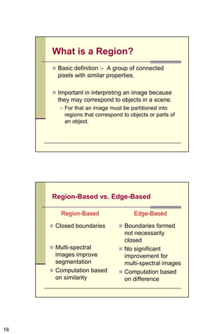 18
What is a Region?
 Basic definition :- A group of connected
pixels with similar properties.
 Important in interpreting an image because
they may correspond to objects in a scene.
 For that an image must be partitioned into
regions that correspond to objects or parts of
an object.
Region-Based vs. Edge-Based
Region-Based
 Closed boundaries
 Multi-spectral
images improve
segmentation
 Computation based
on similarity
Edge-Based
 Boundaries formed
not necessarily
closed
 No significant
improvement for
multi-spectral images
 Computation based
on difference
 