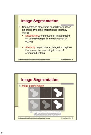 2
Image Segmentation
• Segmentation algorithms generally are based
on one of two basis properties of intensity
values
• Discontinuity: to partition an image based
on abrupt changes in intensity (such as
edges)
• Similarity: to partition an image into regions
that are similar according to a set of
predefined criteria.
10. Image Segmentation - 3
Dr. Mostafa GadalHaqq. CS482:Introduction to Digital Image Processing
Image Segmentation
 Image Segmentation
10. Image Segmentation - 4
Dr. Mostafa GadalHaqq. CS482:Introduction to Digital Image Processing
 
