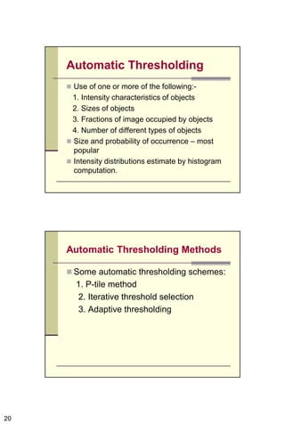 20
Automatic Thresholding
 Use of one or more of the following:-
1. Intensity characteristics of objects
2. Sizes of objects
3. Fractions of image occupied by objects
4. Number of different types of objects
 Size and probability of occurrence – most
popular
 Intensity distributions estimate by histogram
computation.
Automatic Thresholding Methods
 Some automatic thresholding schemes:
1. P-tile method
2. Iterative threshold selection
3. Adaptive thresholding
 