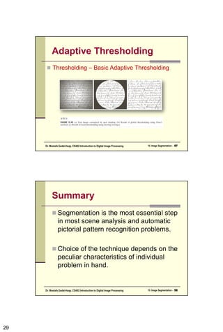 29
Adaptive Thresholding
 Thresholding – Basic Adaptive Thresholding
10. Image Segmentation - 57
Dr. Mostafa Gadal-Haqq. CS482:Introduction to Digital Image Processing
Summary
 Segmentation is the most essential step
in most scene analysis and automatic
pictorial pattern recognition problems.
 Choice of the technique depends on the
peculiar characteristics of individual
problem in hand.
10. Image Segmentation - 58
Dr. Mostafa Gadal-Haqq. CS482:Introduction to Digital Image Processing
 
