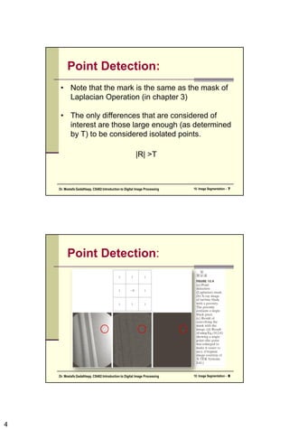 4
Point Detection:
• Note that the mark is the same as the mask of
Laplacian Operation (in chapter 3)
• The only differences that are considered of
interest are those large enough (as determined
by T) to be considered isolated points.
|R| >T
10. Image Segmentation - 7
Dr. Mostafa GadalHaqq. CS482:Introduction to Digital Image Processing
Point Detection:
10. Image Segmentation - 8
Dr. Mostafa GadalHaqq. CS482:Introduction to Digital Image Processing
 