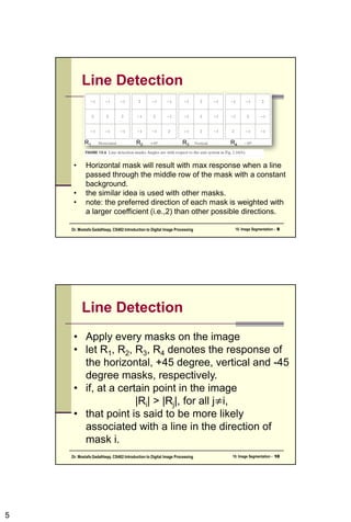 5
Line Detection
• Horizontal mask will result with max response when a line
passed through the middle row of the mask with a constant
background.
• the similar idea is used with other masks.
• note: the preferred direction of each mask is weighted with
a larger coefficient (i.e.,2) than other possible directions.
R1 R2 R3 R4
10. Image Segmentation - 9
Dr. Mostafa GadalHaqq. CS482:Introduction to Digital Image Processing
Line Detection
• Apply every masks on the image
• let R1, R2, R3, R4 denotes the response of
the horizontal, +45 degree, vertical and -45
degree masks, respectively.
• if, at a certain point in the image
|Ri| > |Rj|, for all j≠i,
• that point is said to be more likely
associated with a line in the direction of
mask i.
10. Image Segmentation - 10
Dr. Mostafa GadalHaqq. CS482:Introduction to Digital Image Processing
 