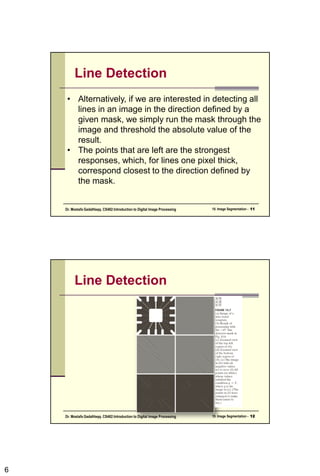 6
Line Detection
• Alternatively, if we are interested in detecting all
lines in an image in the direction defined by a
given mask, we simply run the mask through the
image and threshold the absolute value of the
result.
• The points that are left are the strongest
responses, which, for lines one pixel thick,
correspond closest to the direction defined by
the mask.
10. Image Segmentation - 11
Dr. Mostafa GadalHaqq. CS482:Introduction to Digital Image Processing
Line Detection
10. Image Segmentation - 12
Dr. Mostafa GadalHaqq. CS482:Introduction to Digital Image Processing
 