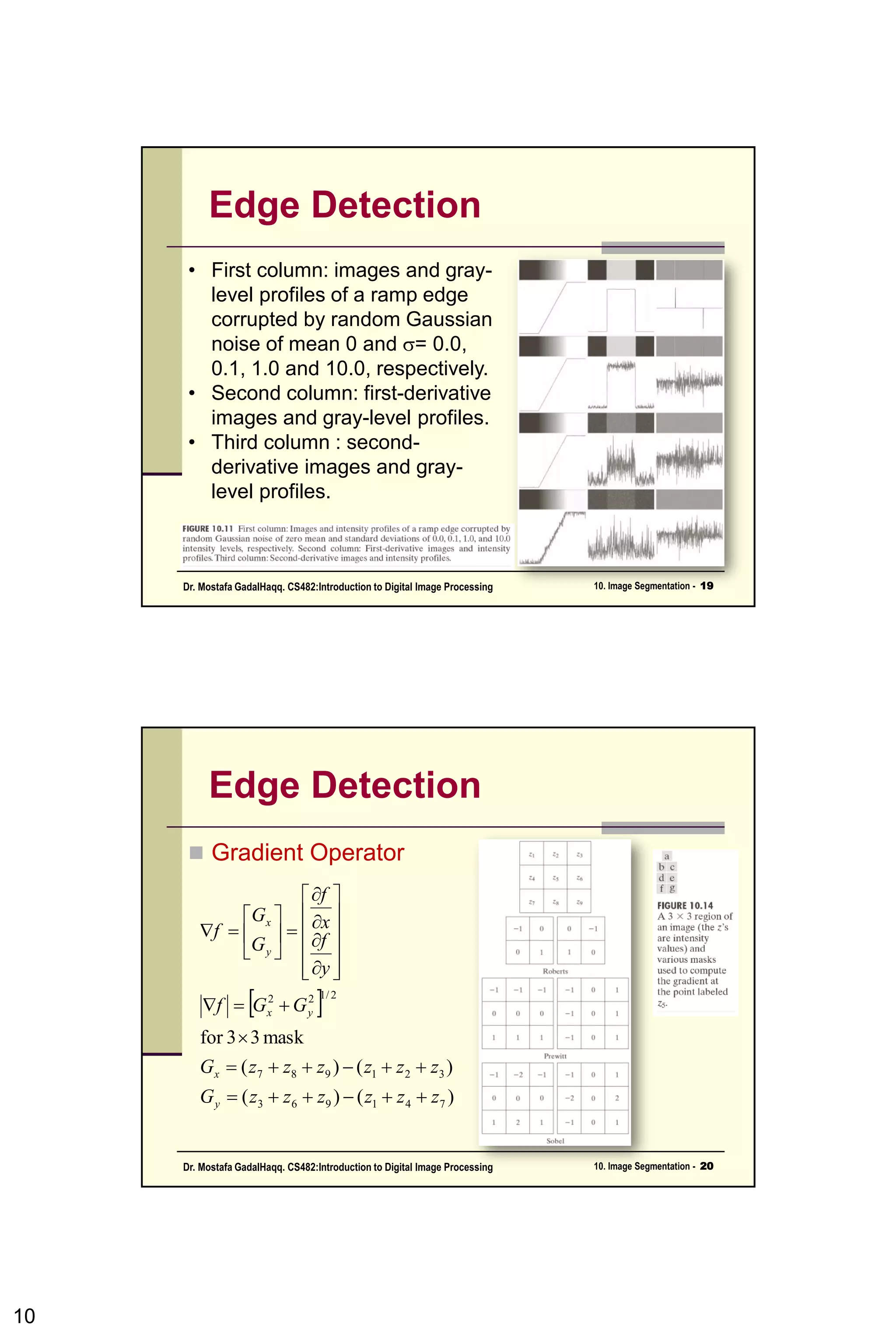 Line Detection
• Apply every masks on the image
• let R1, R2, R3, R4 denotes the response of
the horizontal, +45 degree, vertical and -45
degree masks, respectively.
• if, at a certain point in the image
|Ri| > |Rj|, for all j≠i,
• that point is said to be more likely
associated with a line in the direction of
mask i.
10CSC447: Digital Image Processing Prof. Dr. Mostafa GadalHaqq.
 