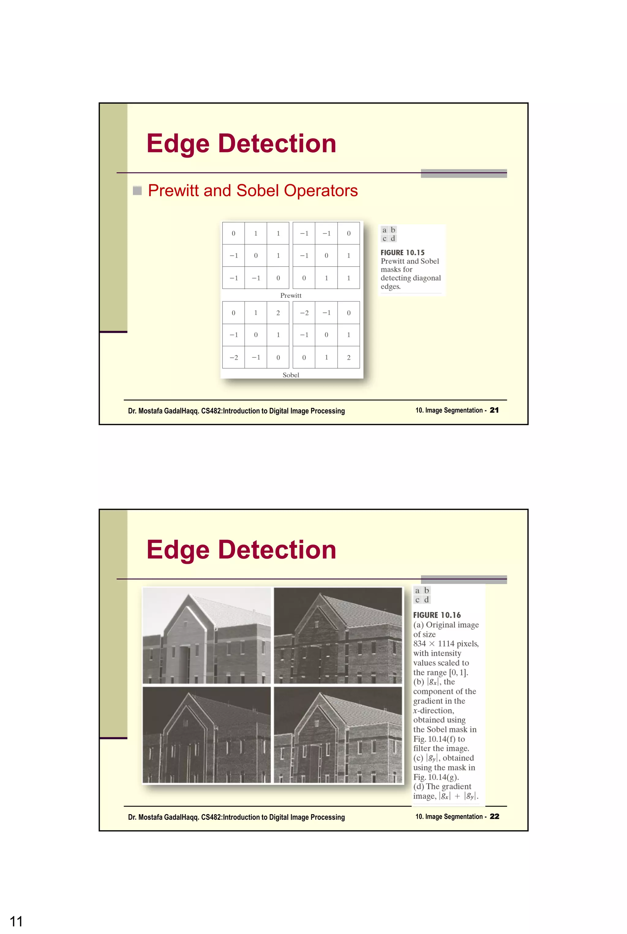 Line Detection
• Alternatively, if we are interested in detecting all
lines in an image in the direction defined by a
given mask, we simply run the mask through the
image and threshold the absolute value of the
result.
• The points that are left are the strongest
responses, which, for lines one pixel thick,
correspond closest to the direction defined by
the mask.
11CSC447: Digital Image Processing Prof. Dr. Mostafa GadalHaqq.
 