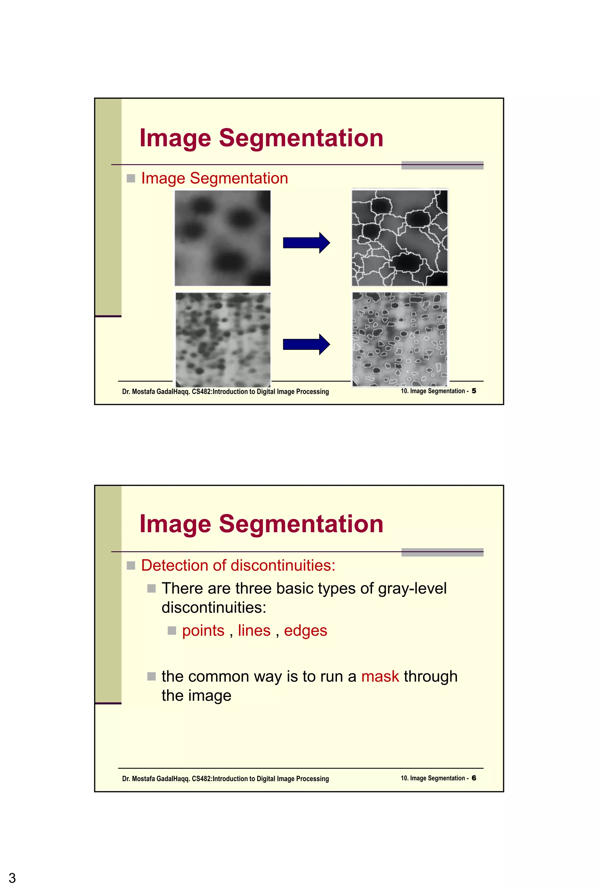 Image Segmentation
• Segmentation algorithms generally are based
on one of two basis properties of intensity
values
• Discontinuity: to partition an image based
on abrupt changes in intensity (such as
edges)
• Similarity: to partition an image into regions
that are similar according to a set of
predefined criteria.
3CSC447: Digital Image Processing Prof. Dr. Mostafa GadalHaqq.
 
