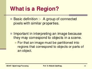 What is a Region?
 Basic definition :- A group of connected
pixels with similar properties.
 Important in interpreting an image because
they may correspond to objects in a scene.
 For that an image must be partitioned into
regions that correspond to objects or parts of
an object.
35CSC447: Digital Image Processing Prof. Dr. Mostafa GadalHaqq.
 