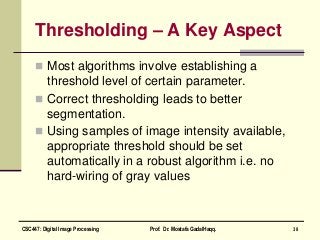 Thresholding – A Key Aspect
 Most algorithms involve establishing a
threshold level of certain parameter.
 Correct thresholding leads to better
segmentation.
 Using samples of image intensity available,
appropriate threshold should be set
automatically in a robust algorithm i.e. no
hard-wiring of gray values
38CSC447: Digital Image Processing Prof. Dr. Mostafa GadalHaqq.
 