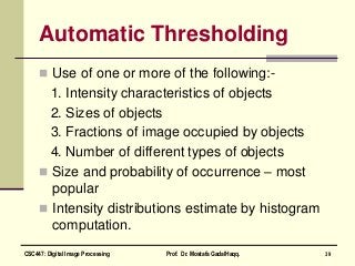 Automatic Thresholding
 Use of one or more of the following:-
1. Intensity characteristics of objects
2. Sizes of objects
3. Fractions of image occupied by objects
4. Number of different types of objects
 Size and probability of occurrence – most
popular
 Intensity distributions estimate by histogram
computation.
39CSC447: Digital Image Processing Prof. Dr. Mostafa GadalHaqq.
 