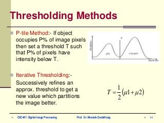 Thresholding Methods
 P-tile Method:- If object
occupies P% of image pixels
then set a threshold T such
that P% of pixels have
intensity below T.
 Iterative Thresholding:-
Successively refines an
approx. threshold to get a
new value which partitions
the image better.
 21
2
1
 T
 41 CSC447: Digital Image Processing Prof. Dr. Mostafa GadalHaqq.
 