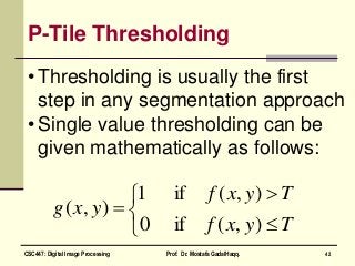 P-Tile Thresholding
• Thresholding is usually the first
step in any segmentation approach
• Single value thresholding can be
given mathematically as follows:






Tyxf
Tyxf
yxg
),(if0
),(if1
),(
42CSC447: Digital Image Processing Prof. Dr. Mostafa GadalHaqq.
 