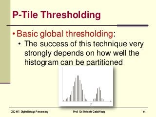 P-Tile Thresholding
• Basic global thresholding:
• The success of this technique very
strongly depends on how well the
histogram can be partitioned
44CSC447: Digital Image Processing Prof. Dr. Mostafa GadalHaqq.
 