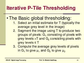 Iterative P-Tile Thresholding
• The Basic global thresholding:
1. Select an initial estimate for T (typically the
average grey level in the image)
2. Segment the image using T to produce two
groups of pixels: G1 consisting of pixels with
grey levels >T and G2 consisting pixels with
grey levels ≤ T
3. Compute the average grey levels of pixels
in G1 to give μ1 and G2 to give μ2
45CSC447: Digital Image Processing Prof. Dr. Mostafa GadalHaqq.
 
