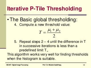 Iterative P-Tile Thresholding
• The Basic global thresholding:
4. Compute a new threshold value:
5. Repeat steps 2 – 4 until the difference in T
in successive iterations is less than a
predefined limit T∞
This algorithm works very well for finding thresholds
when the histogram is suitable.
2
21  
T
46CSC447: Digital Image Processing Prof. Dr. Mostafa GadalHaqq.
 