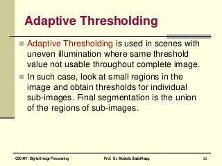 Adaptive Thresholding
 Adaptive Thresholding is used in scenes with
uneven illumination where same threshold
value not usable throughout complete image.
 In such case, look at small regions in the
image and obtain thresholds for individual
sub-images. Final segmentation is the union
of the regions of sub-images.
52CSC447: Digital Image Processing Prof. Dr. Mostafa GadalHaqq.
 