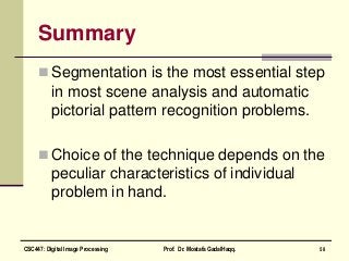 Summary
 Segmentation is the most essential step
in most scene analysis and automatic
pictorial pattern recognition problems.
 Choice of the technique depends on the
peculiar characteristics of individual
problem in hand.
58CSC447: Digital Image Processing Prof. Dr. Mostafa GadalHaqq.
 