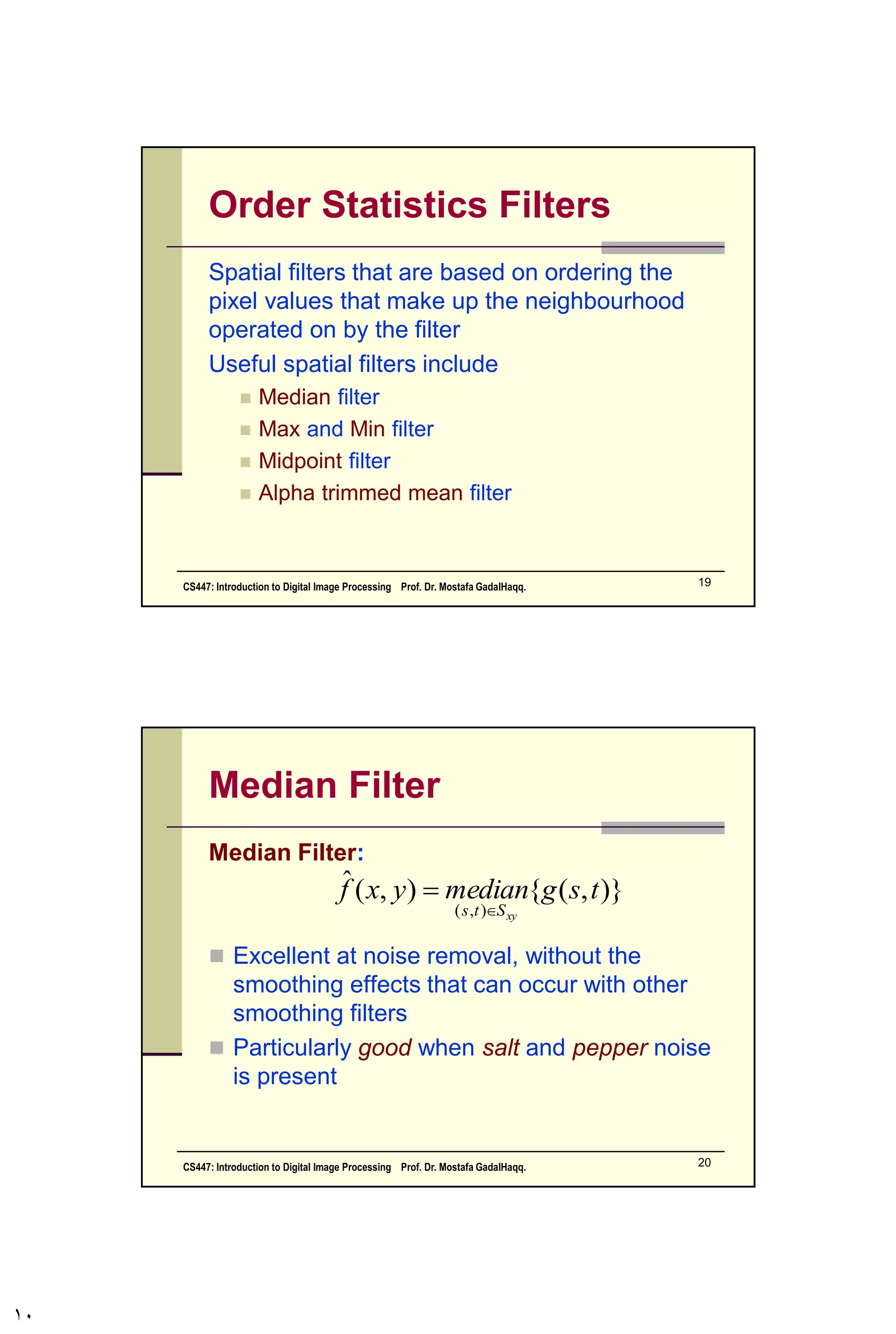 Filtering to Remove Noise
We can use spatial filters of different kinds to
remove different kinds of noise
The arithmetic mean filter is a very simple one
and is calculated as follows:
This is implemented as the
simple smoothing filter
Blurs the image to remove
noise


xySts
tsg
mn
yxf
),(
),(
1
),(ˆ
1/9
1/9
1/9
1/9
1/9
1/9
1/9
1/9
1/9
CS447: Introduction to Digital Image Processing Prof. Dr. Mostafa GadalHaqq. 10
 