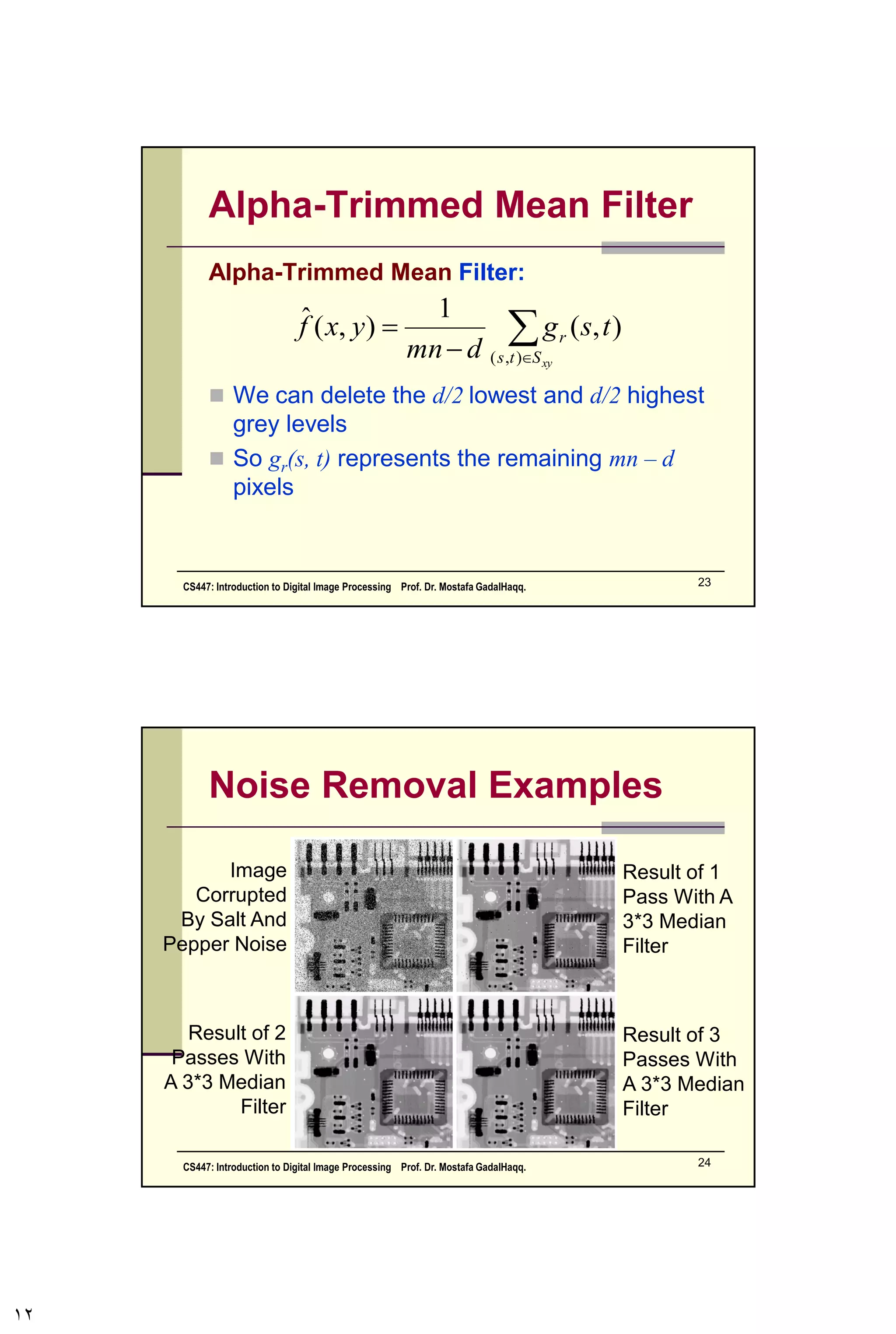 Other Means (cont…)
There are other variants on the mean which can
give different performance
Geometric Mean:
 Achieves similar smoothing to the arithmetic
mean, but tends to lose less image detail
mn
Sts xy
tsgyxf
1
),(
),(),(ˆ








 
CS447: Introduction to Digital Image Processing Prof. Dr. Mostafa GadalHaqq. 12
 